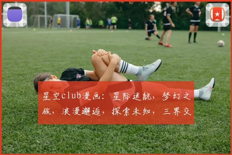 星空club漫画：星际迷航，梦幻之旅，浪漫邂逅，探索未知，三界交融