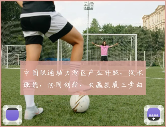 中国联通助力湾区产业升级，技术赋能，协同创新，共赢发展三步曲