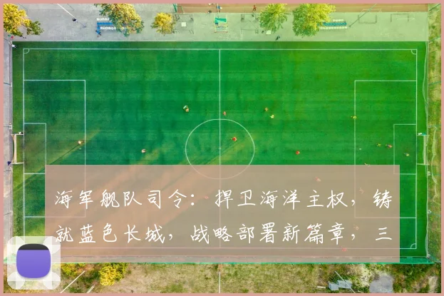 海军舰队司令：捍卫海洋主权，铸就蓝色长城，战略部署新篇章，三军协同显神威