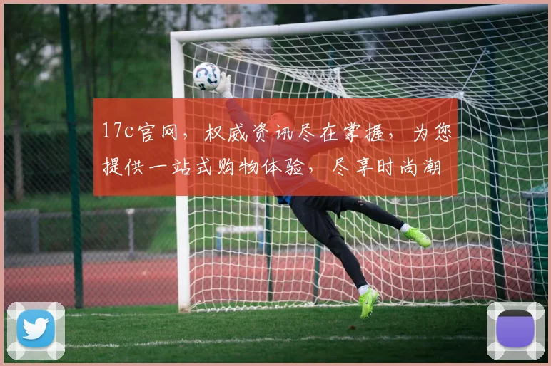 17c官网，权威资讯尽在掌握，为您提供一站式购物体验，尽享时尚潮流